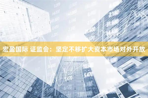 宏盈国际 证监会：坚定不移扩大资本市场对外开放