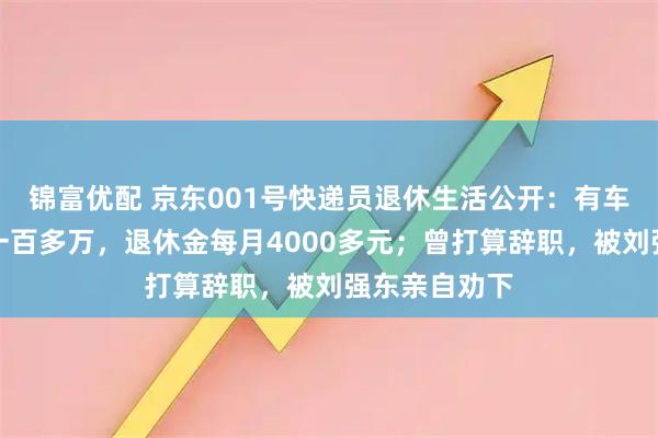 锦富优配 京东001号快递员退休生活公开：有车有房，存款一百多万，退休金每月4000多元；曾打算辞职，被刘强东亲自劝下