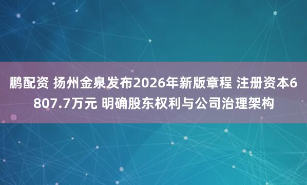 鹏配资 扬州金泉发布2026年新版章程 注册资本6807.7万元 明确股东权利与公司治理架构