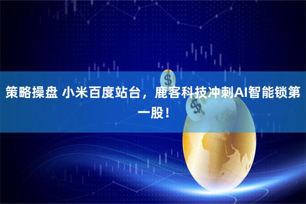 策略操盘 小米百度站台，鹿客科技冲刺AI智能锁第一股！