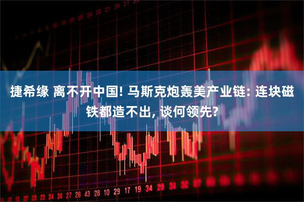捷希缘 离不开中国! 马斯克炮轰美产业链: 连块磁铁都造不出, 谈何领先?