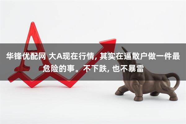 华锋优配网 大A现在行情, 其实在逼散户做一件最危险的事。不下跌, 也不暴雷