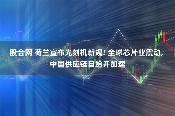 股合网 荷兰宣布光刻机新规! 全球芯片业震动, 中国供应链自给开加速