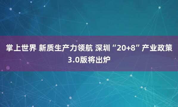 掌上世界 新质生产力领航 深圳“20+8”产业政策3.0版将出炉