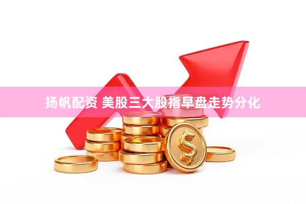 扬帆配资 美股三大股指早盘走势分化