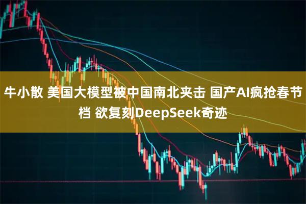 牛小散 美国大模型被中国南北夹击 国产AI疯抢春节档 欲复刻DeepSeek奇迹