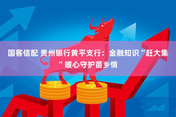 国客信配 贵州银行黄平支行：金融知识“赶大集”暖心守护苗乡情