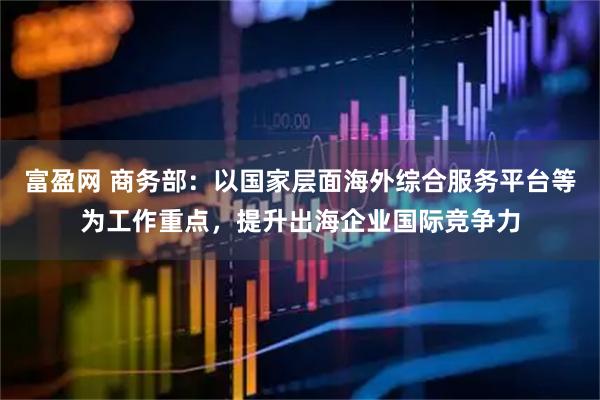富盈网 商务部：以国家层面海外综合服务平台等为工作重点，提升出海企业国际竞争力