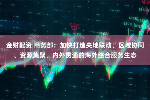 金财配资 商务部：加快打造央地联动、区域协同、资源集聚、内外贯通的海外综合服务生态