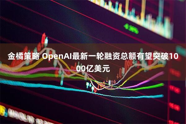 金橘策略 OpenAI最新一轮融资总额有望突破1000亿美元