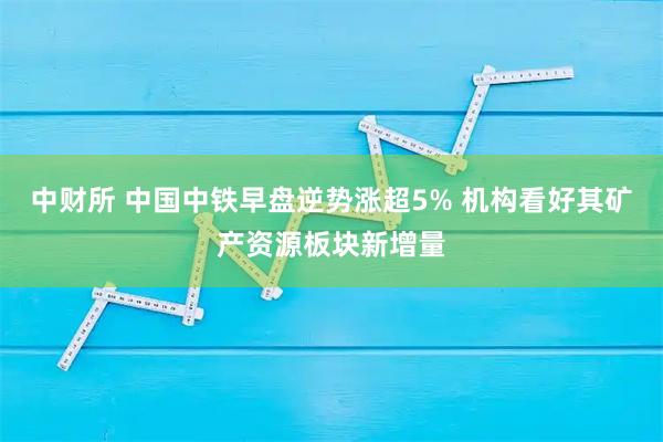 中财所 中国中铁早盘逆势涨超5% 机构看好其矿产资源板块新增量