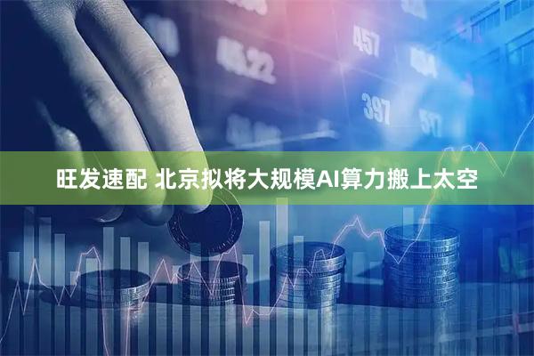 旺发速配 北京拟将大规模AI算力搬上太空
