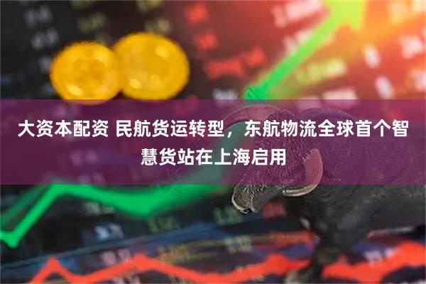 大资本配资 民航货运转型，东航物流全球首个智慧货站在上海启用