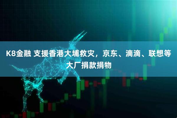 K8金融 支援香港大埔救灾，京东、滴滴、联想等大厂捐款捐物