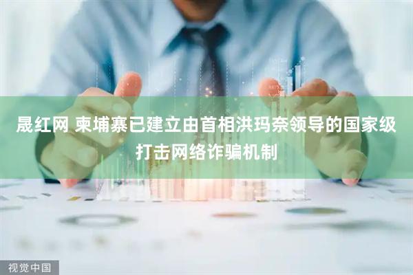 晟红网 柬埔寨已建立由首相洪玛奈领导的国家级打击网络诈骗机制
