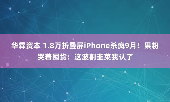 华霖资本 1.8万折叠屏iPhone杀疯9月！果粉哭着囤货：这波割韭菜我认了