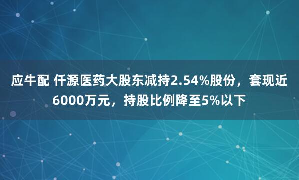 应牛配 仟源医药大股东减持2.54%股份，套现近6000万元，持股比例降至5%以下