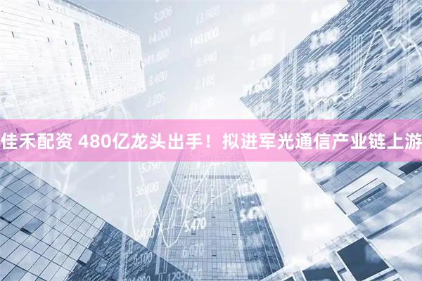 佳禾配资 480亿龙头出手！拟进军光通信产业链上游