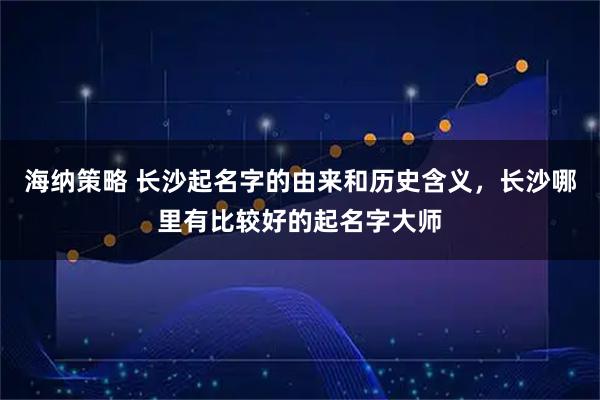 海纳策略 长沙起名字的由来和历史含义，长沙哪里有比较好的起名字大师