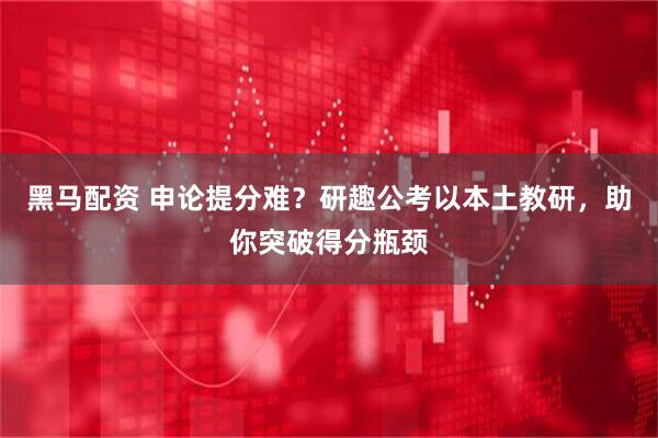 黑马配资 申论提分难？研趣公考以本土教研，助你突破得分瓶颈