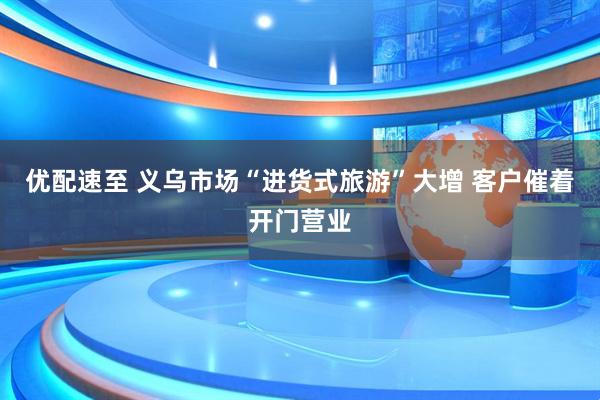 优配速至 义乌市场“进货式旅游”大增 客户催着开门营业