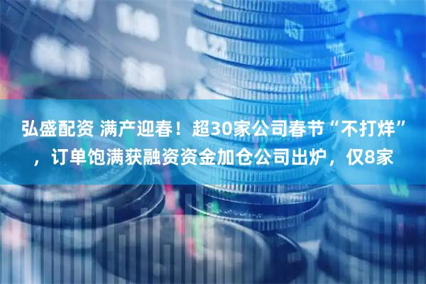 弘盛配资 满产迎春！超30家公司春节“不打烊”，订单饱满获融资资金加仓公司出炉，仅8家