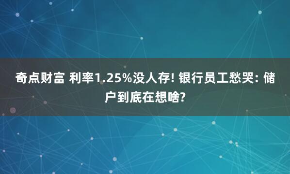 奇点财富 利率1.25%没人存! 银行员工愁哭: 储户到底在想啥?
