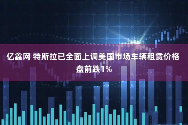 亿鑫网 特斯拉已全面上调美国市场车辆租赁价格 盘前跌1%