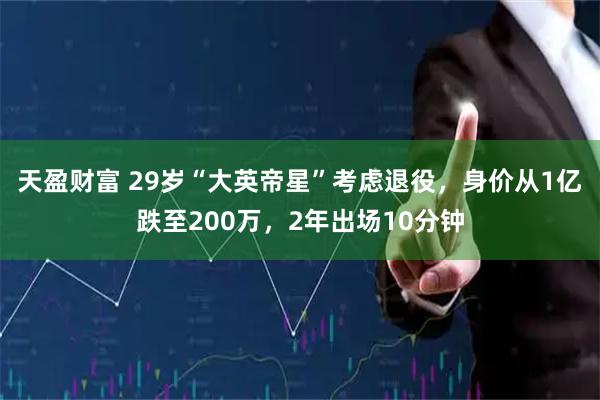 天盈财富 29岁“大英帝星”考虑退役，身价从1亿跌至200万，2年出场10分钟