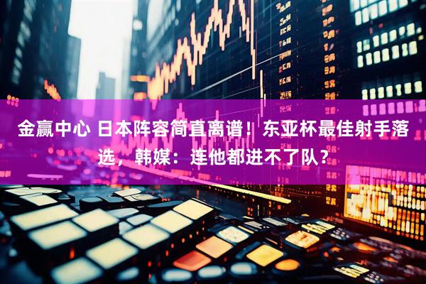 金赢中心 日本阵容简直离谱！东亚杯最佳射手落选，韩媒：连他都进不了队？