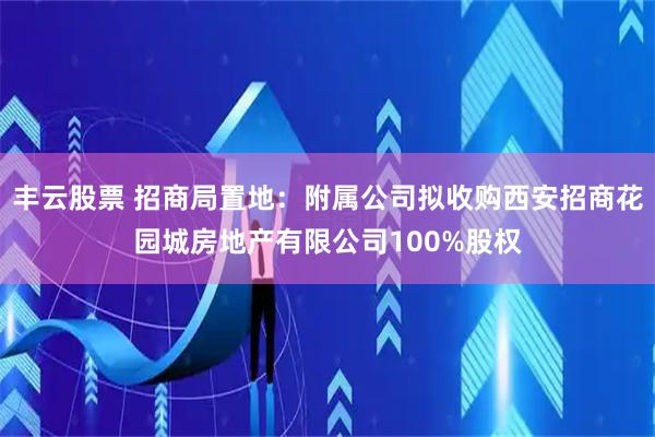丰云股票 招商局置地：附属公司拟收购西安招商花园城房地产有限公司100%股权