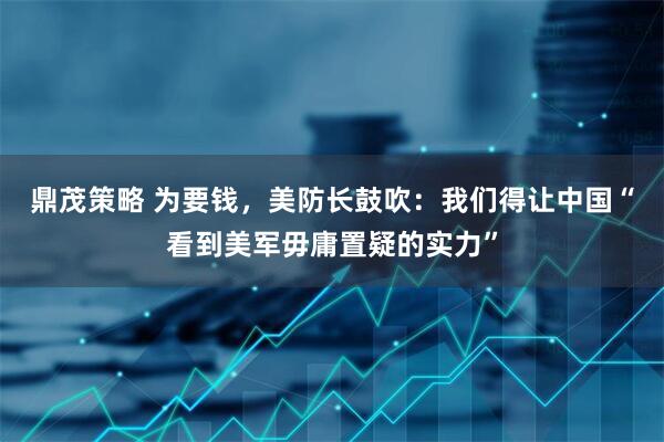 鼎茂策略 为要钱，美防长鼓吹：我们得让中国“看到美军毋庸置疑的实力”
