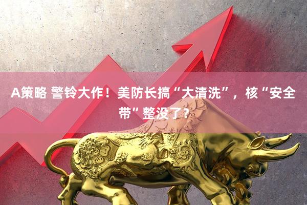 A策略 警铃大作！美防长搞“大清洗”，核“安全带”整没了？