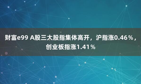 财富e99 A股三大股指集体高开，沪指涨0.46％，创业板指涨1.41％