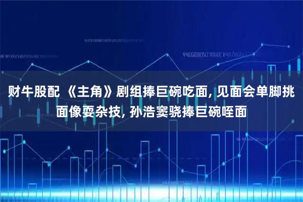 财牛股配 《主角》剧组捧巨碗吃面, 见面会单脚挑面像耍杂技, 孙浩窦骁捧巨碗咥面